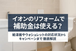 イオンのリフォームで補助金は使える？給湯器やウォシュレットの対応状況からキャンペーンまで徹底解説