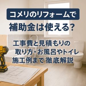 コメリのリフォームで補助金は使える？工事費と見積もりの取り方・お風呂やトイレ施工例まで徹底解説
